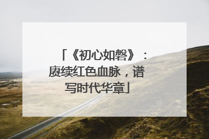 《初心如磐》：赓续红色血脉，谱写时代华章
