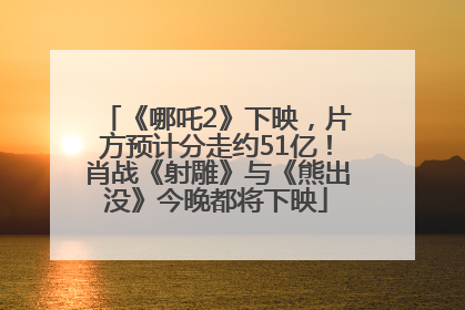《哪吒2》下映，片方预计分走约51亿！肖战《射雕》与《熊出没》今晚都将下映