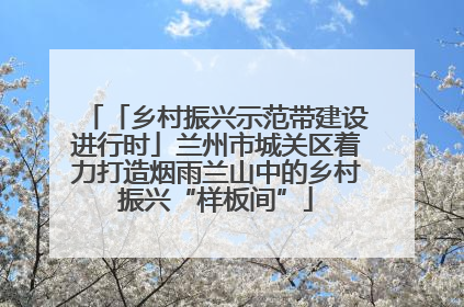 「乡村振兴示范带建设进行时」兰州市城关区着力打造烟雨兰山中的乡村振兴“样板间”