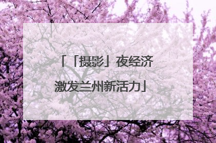 「摄影」夜经济激发兰州新活力