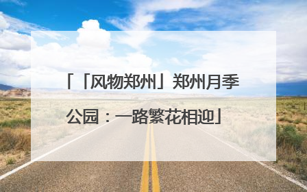 「风物郑州」郑州月季公园：一路繁花相迎