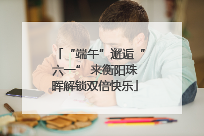 “端午”邂逅“六一” 来衡阳珠晖解锁双倍快乐