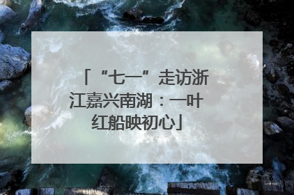 “七一”走访浙江嘉兴南湖：一叶红船映初心