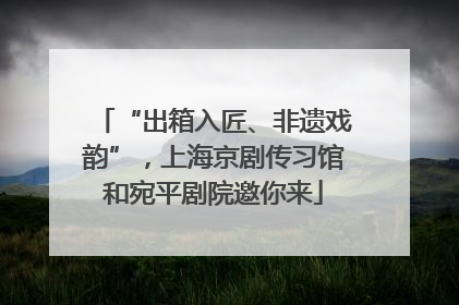 “出箱入匠、非遗戏韵”，上海京剧传习馆和宛平剧院邀你来