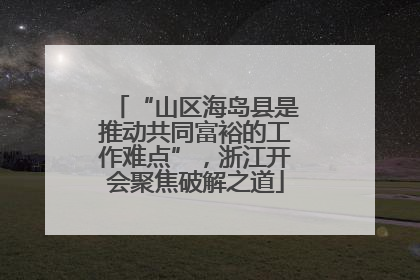“山区海岛县是推动共同富裕的工作难点”，浙江开会聚焦破解之道