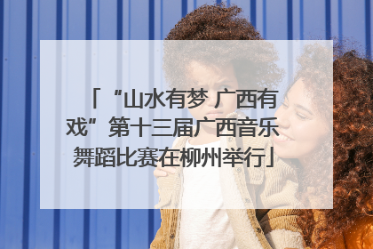 “山水有梦 广西有戏”第十三届广西音乐舞蹈比赛在柳州举行