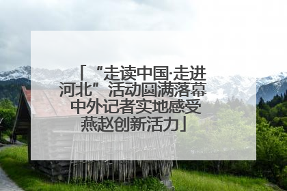 “走读中国·走进河北”活动圆满落幕 中外记者实地感受燕赵创新活力