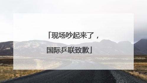 现场吵起来了，国际乒联致歉