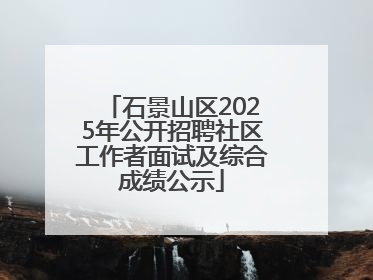 石景山区2025年公开招聘社区工作者面试及综合成绩公示