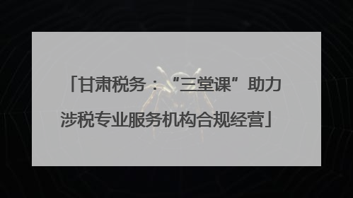 甘肃税务：“三堂课”助力涉税专业服务机构合规经营
