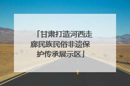 甘肃打造河西走廊民族民俗非遗保护传承展示区