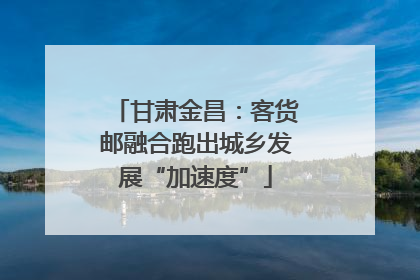 甘肃金昌：客货邮融合跑出城乡发展“加速度”