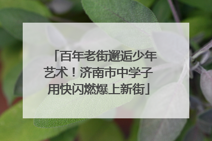 百年老街邂逅少年艺术！济南市中学子用快闪燃爆上新街