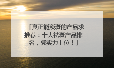 真正能淡斑的产品求推荐：十大祛斑产品排名，凭实力上位！