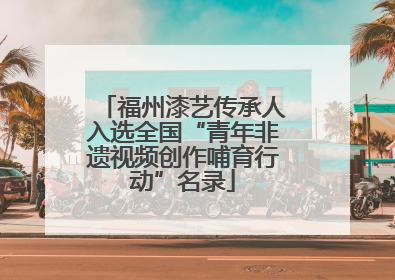 福州漆艺传承人入选全国“青年非遗视频创作哺育行动”名录