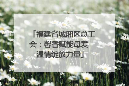 福建省城厢区总工会：馨香赋能母爱 温情绽放力量