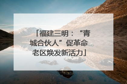 福建三明：“青城合伙人”促革命老区焕发新活力