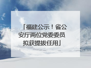 福建公示！省公安厅两位党委委员拟获提拔任用