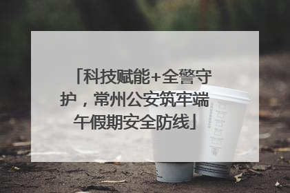 科技赋能+全警守护，常州公安筑牢端午假期安全防线