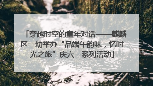穿越时空的童年对话——麒麟区一幼举办“品端午韵味，忆时光之旅”庆六一系列活动