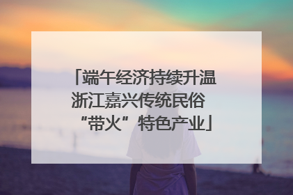 端午经济持续升温 浙江嘉兴传统民俗“带火”特色产业