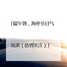 端午到，海外节日气氛浓（侨界关注）