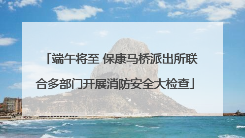 端午将至 保康马桥派出所联合多部门开展消防安全大检查