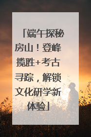 端午探秘房山！登峰揽胜+考古寻踪，解锁文化研学新体验