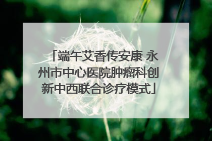 端午艾香传安康 永州市中心医院肿瘤科创新中西联合诊疗模式