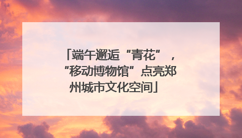 端午邂逅“青花”，“移动博物馆”点亮郑州城市文化空间