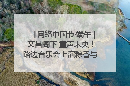 网络中国节·端午｜文昌阁下 童声未央！路边音乐会上演粽香与童真的诗意交响