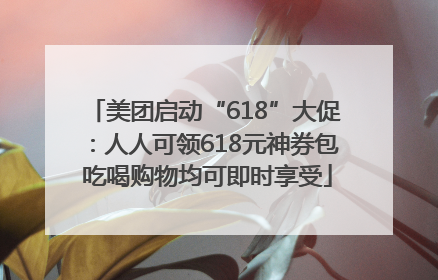 美团启动“618”大促：人人可领618元神券包 吃喝购物均可即时享受