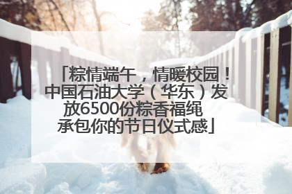 粽情端午，情暖校园！中国石油大学（华东）发放6500份粽香福绳 承包你的节日仪式感