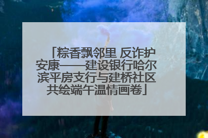 粽香飘邻里 反诈护安康——建设银行哈尔滨平房支行与建桥社区共绘端午温情画卷