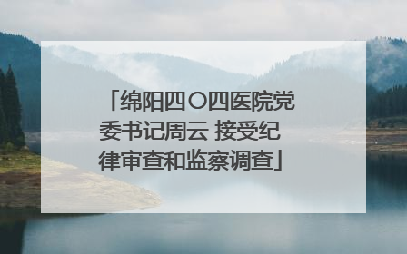 绵阳四〇四医院党委书记周云 接受纪律审查和监察调查