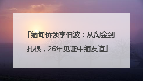 缅甸侨领李伯波：从淘金到扎根，26年见证中缅友谊