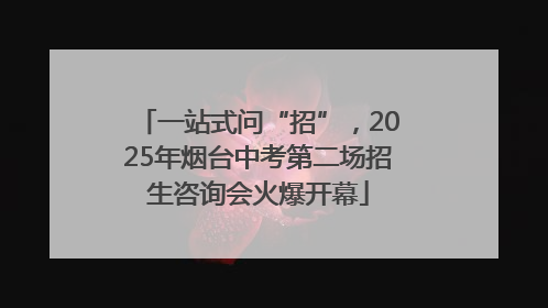 一站式问“招”，2025年烟台中考第二场招生咨询会火爆开幕