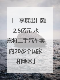 一季度出口额2.5亿元 永嘉将二手汽车卖向20多个国家和地区