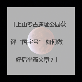 上山考古遗址公园获评“国字号” 如何做好后半篇文章？