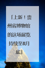 上新！贵州省博物馆的这场展览持续至8月底