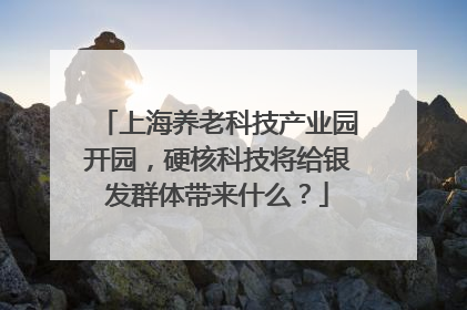 上海养老科技产业园开园，硬核科技将给银发群体带来什么？