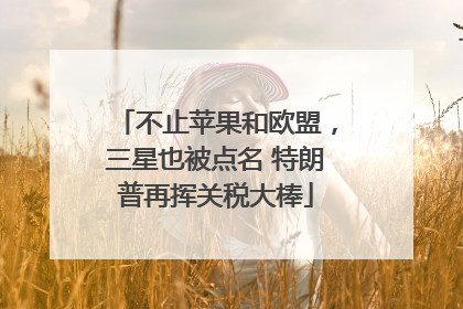 不止苹果和欧盟，三星也被点名 特朗普再挥关税大棒