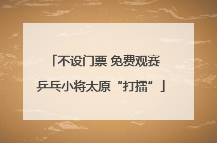 不设门票 免费观赛 乒乓小将太原“打擂”