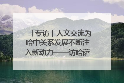 专访｜人文交流为哈中关系发展不断注入新动力——访哈萨克斯坦文化与信息部部长巴拉耶娃