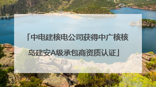 中电建核电公司获得中广核核岛建安A级承包商资质认证