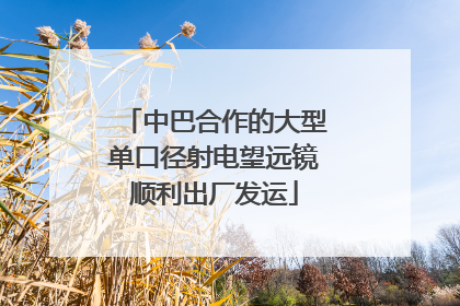 中巴合作的大型单口径射电望远镜顺利出厂发运