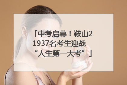中考启幕！鞍山21937名考生迎战“人生第一大考”