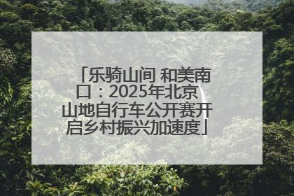 乐骑山间 和美南口：2025年北京山地自行车公开赛开启乡村振兴加速度