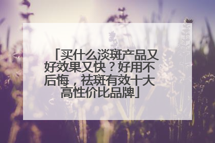 买什么淡斑产品又好效果又快？好用不后悔，祛斑有效十大高性价比品牌