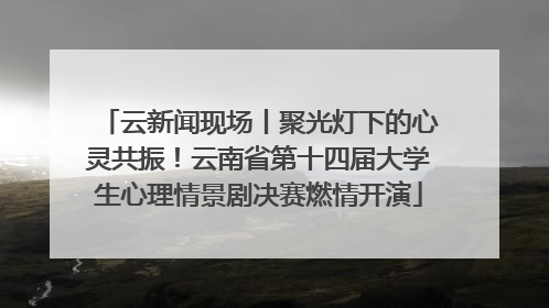 云新闻现场丨聚光灯下的心灵共振！云南省第十四届大学生心理情景剧决赛燃情开演